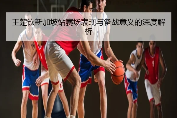 王楚钦新加坡站赛场表现与备战意义的深度解析
