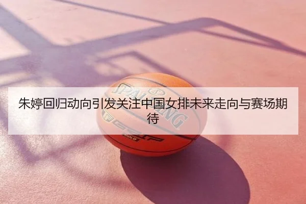朱婷回归动向引发关注中国女排未来走向与赛场期待