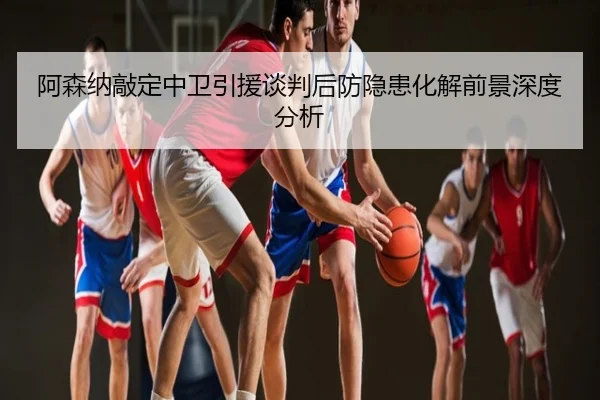 阿森纳敲定中卫引援谈判后防隐患化解前景深度分析