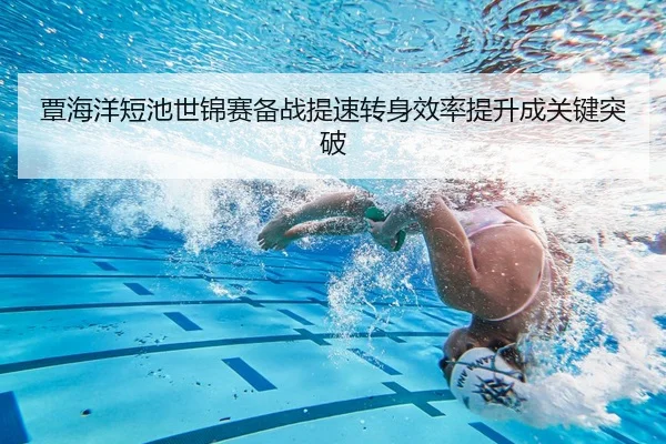 覃海洋短池世锦赛备战提速转身效率提升成关键突破