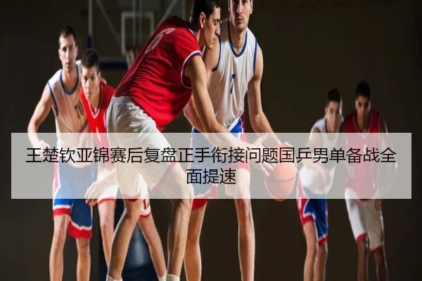 王楚钦亚锦赛后复盘正手衔接问题国乒男单备战全面提速