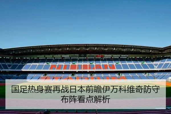 国足热身赛再战日本前瞻伊万科维奇防守布阵看点解析