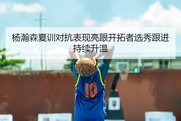 杨瀚森夏训对抗表现亮眼开拓者选秀跟进持续升温