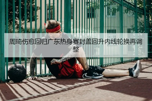 周琦伤愈回归广东热身赛封盖回升内线轮换再调整
